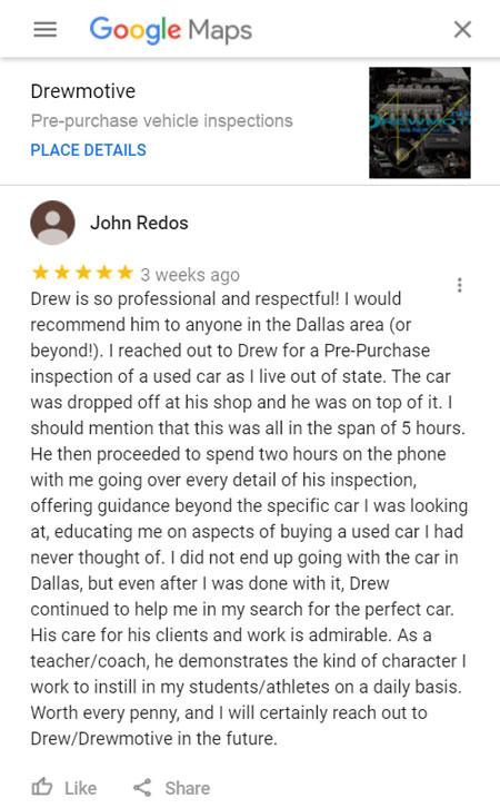 Pre-Purchase Vehicle Inspection - Google Page Review: Drew is so professional and respectful! I would recommend him to anyone in the Dallas area (or beyond!). I reached out to Drew for a Pre-Purchase inspection of a used car as I live out of state. The car was dropped off at his shop and he was on top of it. I should mention that this was all in the span of 5 hours. He then proceeded to spend two hours on the phone with me going over every detail of his inspection, offering guidance beyond the specific car I was looking at, educating me on aspects of buying a used car I had never thought of. I did not end up going with the car in Dallas, but even after I was done with it, Drew continued to help me in my search for the perfect car. His care for his clients and work is admirable. As a teacher/coach, he demonstrates the kind of character I work to instill in my students/athletes on a daily basis. Worth every penny, and I will certainly reach out to Drew/Drewmotive in the future.